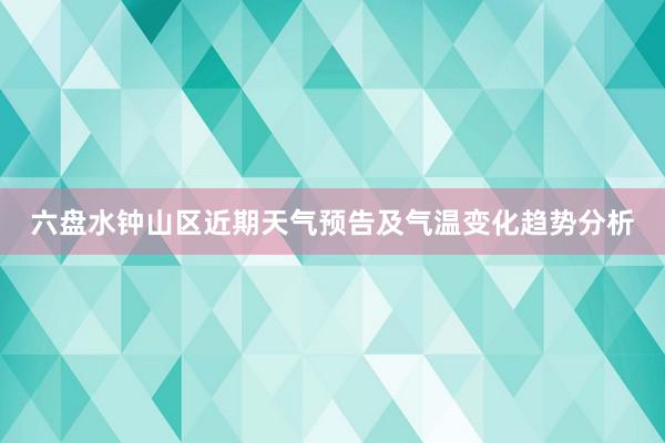 六盘水钟山区近期天气预告及气温变化趋势分析