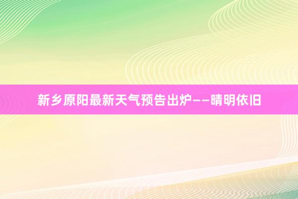 新乡原阳最新天气预告出炉——晴明依旧