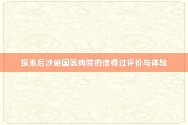 探索后沙峪国医病院的信得过评价与体验