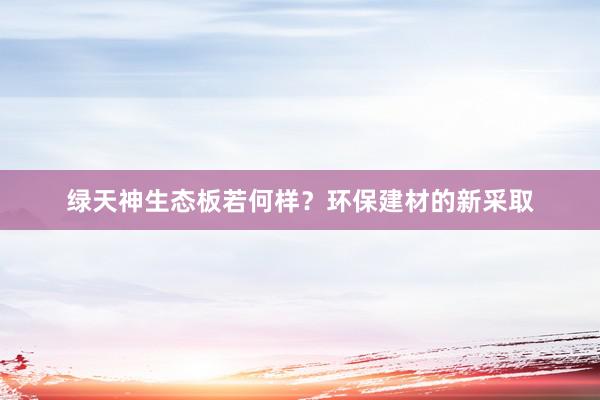 绿天神生态板若何样？环保建材的新采取